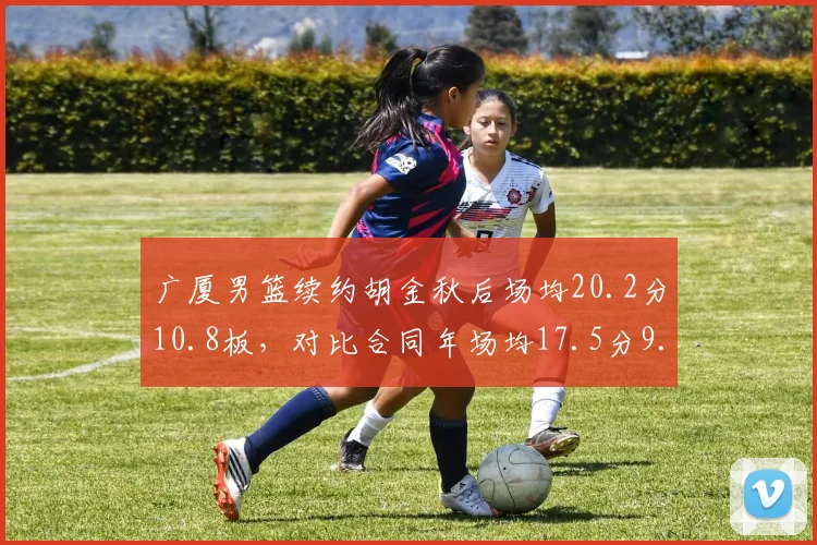 广厦男篮续约胡金秋后场均20.2分10.8板，对比合同年场均17.5分9.2板提升