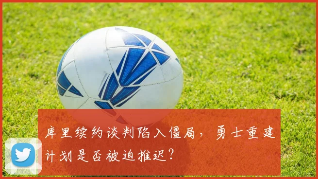 库里续约谈判陷入僵局，勇士重建计划是否被迫推迟？