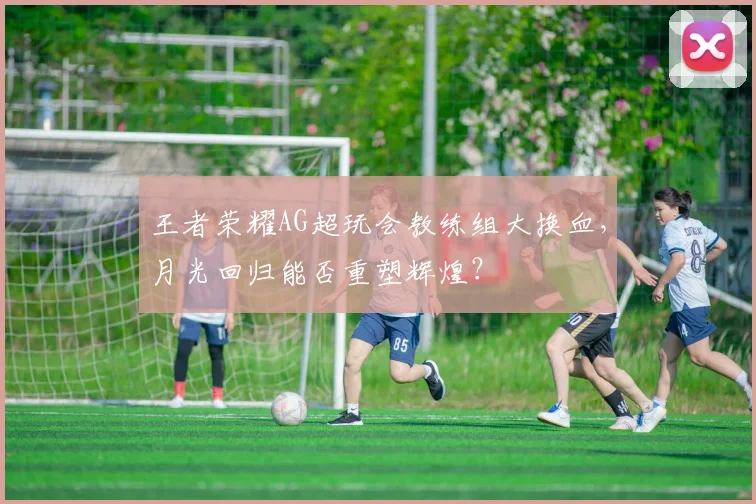 王者荣耀AG超玩会教练组大换血，月光回归能否重塑辉煌？