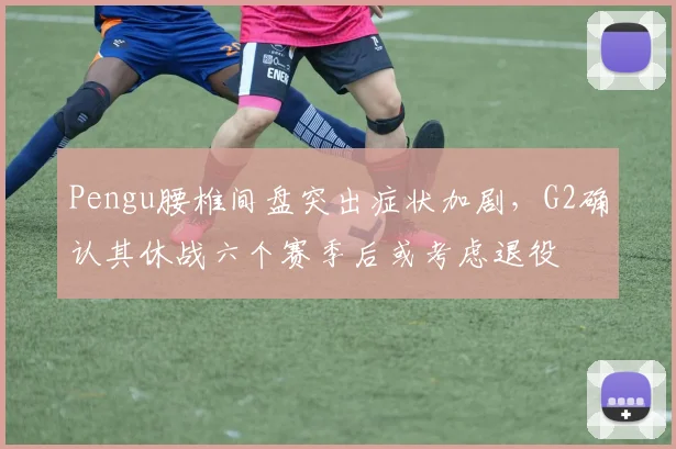 Pengu腰椎间盘突出症状加剧，G2确认其休战六个赛季后或考虑退役