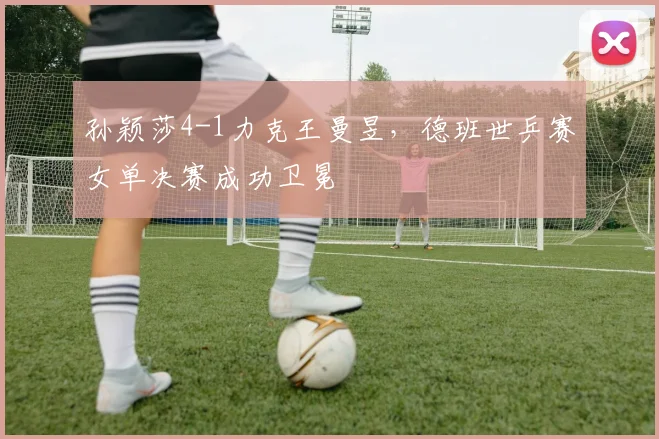 孙颖莎4-1力克王曼昱，德班世乒赛女单决赛成功卫冕