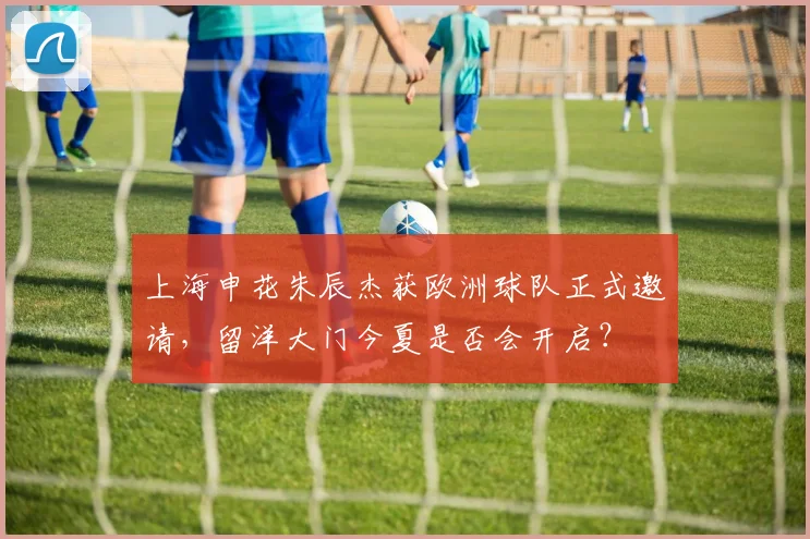 上海申花朱辰杰获欧洲球队正式邀请，留洋大门今夏是否会开启？