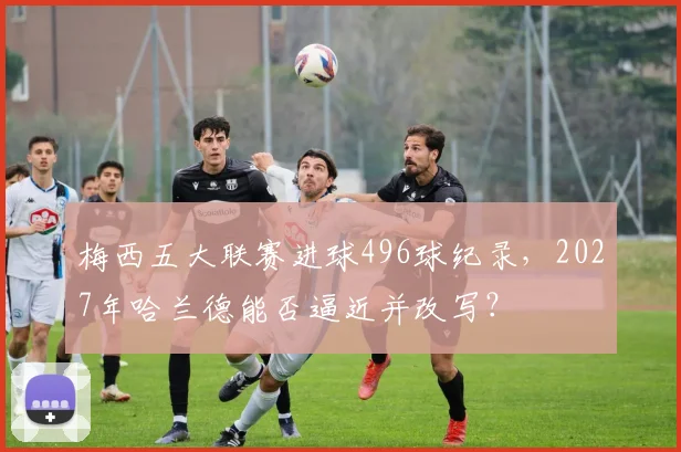 梅西五大联赛进球496球纪录，2027年哈兰德能否逼近并改写？
