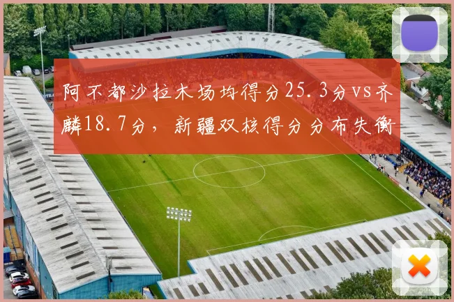 阿不都沙拉木场均得分25.3分vs齐麟18.7分，新疆双核得分分布失衡影响战术